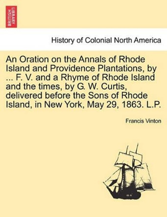 An Oration on the Annals of Rhode Island and Providence Plantations, by ... F. V. and a Rhyme of Rhode Island and the Times, by G. W. Curtis, Delivered Before the Sons of Rhode Island, in New York, May 29, 1863. L.P. by Francis Vinton 9781241470173