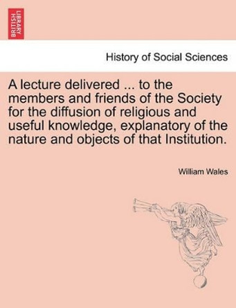 A Lecture Delivered ... to the Members and Friends of the Society for the Diffusion of Religious and Useful Knowledge, Explanatory of the Nature and Objects of That Institution. by William Wales 9781241471477