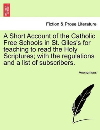 A Short Account of the Catholic Free Schools in St. Giles's for Teaching to Read the Holy Scriptures; With the Regulations and a List of Subscribers. by Anonymous 9781241471873