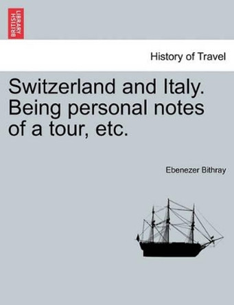 Switzerland and Italy. Being Personal Notes of a Tour, Etc. by Ebenezer Bithray 9781241499945