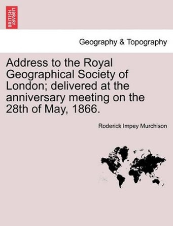 Address to the Royal Geographical Society of London; Delivered at the Anniversary Meeting on the 28th of May, 1866. by Roderick Impey Murchison 9781241504236