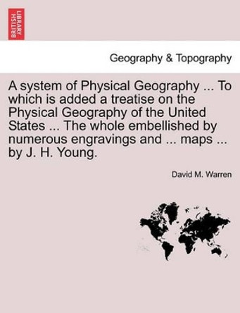 A System of Physical Geography ... to Which Is Added a Treatise on the Physical Geography of the United States ... the Whole Embellished by Numerous Engravings and ... Maps ... by J. H. Young. by David M Warren 9781241506025