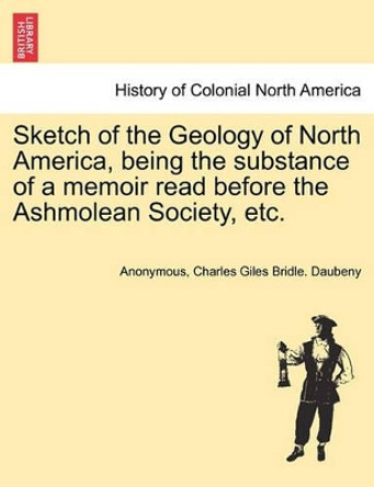 Sketch of the Geology of North America, Being the Substance of a Memoir Read Before the Ashmolean Society, Etc. by Anonymous 9781241507695