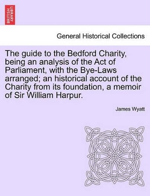 The Guide to the Bedford Charity, Being an Analysis of the Act of Parliament, with the Bye-Laws Arranged; An Historical Account of the Charity from Its Foundation, a Memoir of Sir William Harpur. by James Wyatt 9781241512675