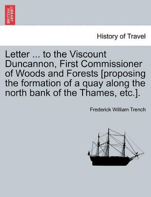 Letter ... to the Viscount Duncannon, First Commissioner of Woods and Forests [proposing the Formation of a Quay Along the North Bank of the Thames, Etc.]. by Frederick William Trench 9781241522827
