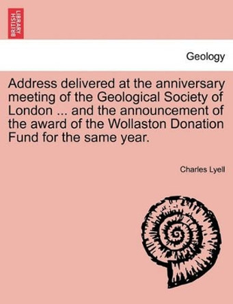 Address Delivered at the Anniversary Meeting of the Geological Society of London ... and the Announcement of the Award of the Wollaston Donation Fund for the Same Year. by Sir Charles Lyell 9781241523381