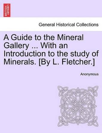 A Guide to the Mineral Gallery ... with an Introduction to the Study of Minerals. [By L. Fletcher.] by Anonymous 9781241526078