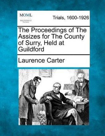 The Proceedings of the Assizes for the County of Surry, Held at Guildford by Laurence Carter 9781241530525