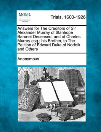 Answers for the Creditors of Sir Alexander Murray of Stanhope Baronet Deceased, and of Charles Murray Esq.; His Brother, to the Petition of Edward Duke of Norfolk and Others by Anonymous 9781241530969