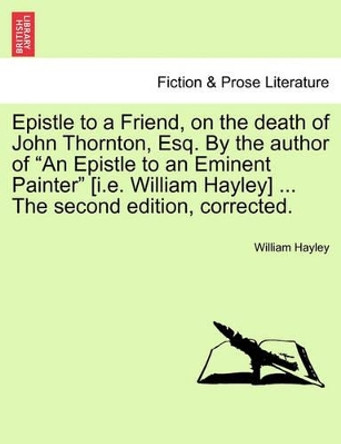 Epistle to a Friend, on the Death of John Thornton, Esq. by the Author of an Epistle to an Eminent Painter [i.E. William Hayley] ... the Second Edition, Corrected. by William Hayley 9781241534707