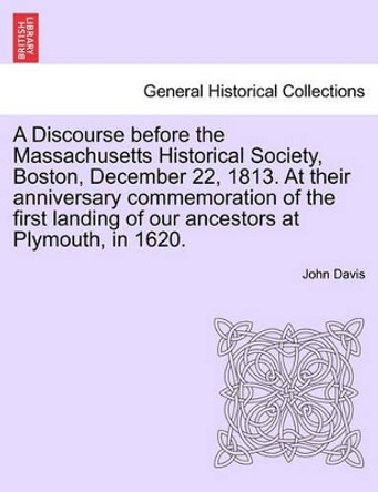 A Discourse Before the Massachusetts Historical Society, Boston, December 22, 1813. at Their Anniversary Commemoration of the First Landing of Our Ancestors at Plymouth, in 1620. by John Davis 9781241549039