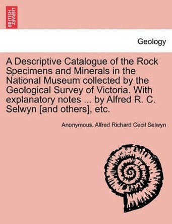 A Descriptive Catalogue of the Rock Specimens and Minerals in the National Museum Collected by the Geological Survey of Victoria. with Explanatory Notes ... by Alfred R. C. Selwyn [And Others], Etc. by Anonymous 9781241519353