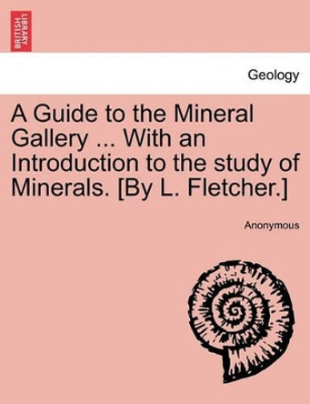 A Guide to the Mineral Gallery ... with an Introduction to the Study of Minerals. [By L. Fletcher.] by Anonymous 9781241519629