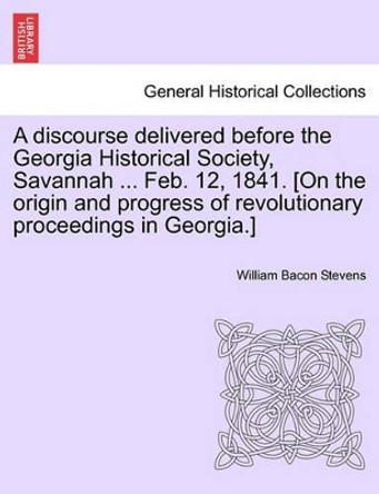 A Discourse Delivered Before the Georgia Historical Society, Savannah ... Feb. 12, 1841. [on the Origin and Progress of Revolutionary Proceedings in Georgia.] by William Bacon Stevens 9781241553708