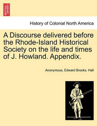 A Discourse Delivered Before the Rhode-Island Historical Society on the Life and Times of J. Howland. Appendix. by Anonymous 9781241556389