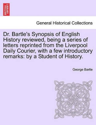 Dr. Bartle's Synopsis of English History Reviewed, Being a Series of Letters Reprinted from the Liverpool Daily Courier, with a Few Introductory Remarks: By a Student of History. by George Bartle 9781241556938