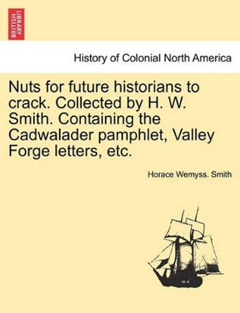 Nuts for Future Historians to Crack. Collected by H. W. Smith. Containing the Cadwalader Pamphlet, Valley Forge Letters, Etc. by Horace Wemyss Smith 9781241558116