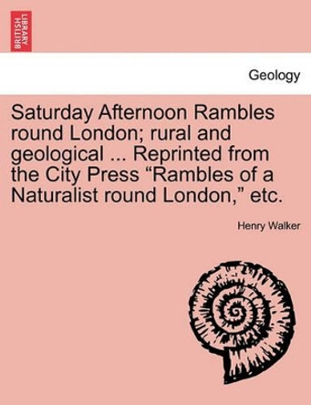 Saturday Afternoon Rambles Round London; Rural and Geological ... Reprinted from the City Press &quot;Rambles of a Naturalist Round London,&quot; Etc. by Henry Walker 9781241601355