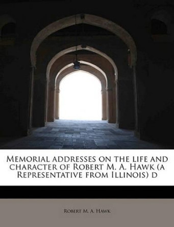 Memorial Addresses on the Life and Character of Robert M. A. Hawk (a Representative from Illinois) D by Robert M A Hawk 9781241623562