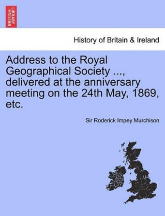 Address to the Royal Geographical Society ..., Delivered at the Anniversary Meeting on the 24th May, 1869, Etc. by Roderick Impey Murchison 9781241699369