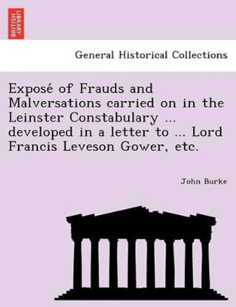 Expose of Frauds and Malversations Carried on in the Leinster Constabulary ... Developed in a Letter to ... Lord Francis Leveson Gower, Etc. by Dr John Burke 9781241792602