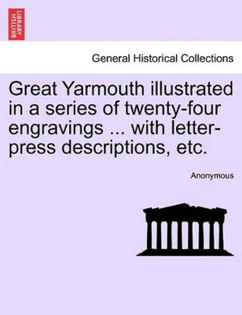 Great Yarmouth Illustrated in a Series of Twenty-Four Engravings ... with Letter-Press Descriptions, Etc. by Anonymous 9781241599492