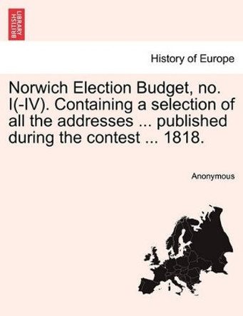 Norwich Election Budget, No. I(-IV). Containing a Selection of All the Addresses ... Published During the Contest ... 1818. by Anonymous 9781241605872