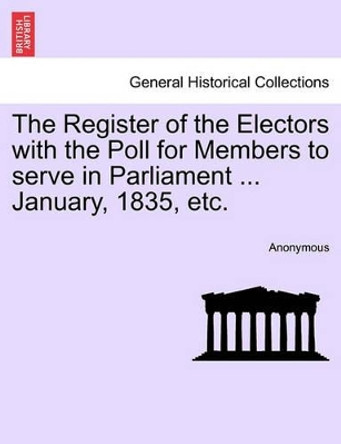 The Register of the Electors with the Poll for Members to Serve in Parliament ... January, 1835, Etc. by Anonymous 9781241605933