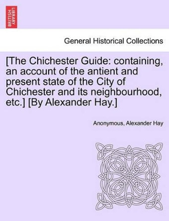 [The Chichester Guide: Containing, an Account of the Antient and Present State of the City of Chichester and Its Neighbourhood, Etc.] [By Alexander Hay.] by Alexander Hay 9781241606350