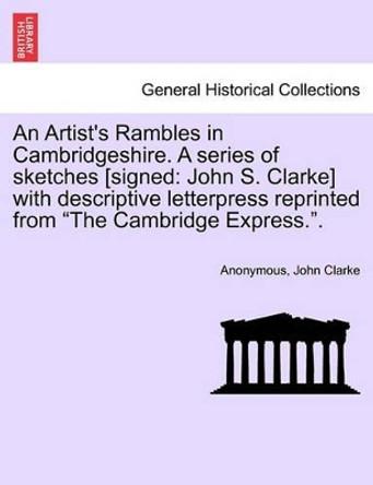 An Artist's Rambles in Cambridgeshire. a Series of Sketches [Signed: John S. Clarke] with Descriptive Letterpress Reprinted from &quot;The Cambridge Express..&quot; by John Clarke 9781241607425