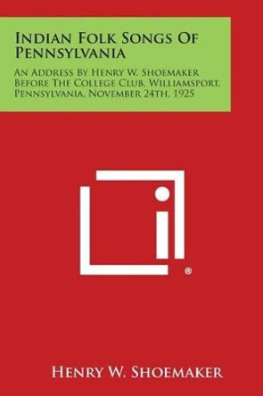 Indian Folk Songs of Pennsylvania: An Address by Henry W. Shoemaker Before the College Club, Williamsport, Pennsylvania, November 24th, 1925 by Henry W Shoemaker 9781258977689