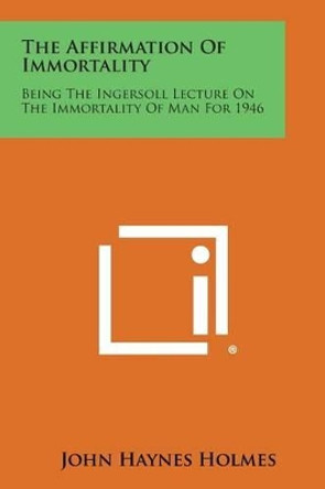 The Affirmation of Immortality: Being the Ingersoll Lecture on the Immortality of Man for 1946 by John Haynes Holmes 9781258998042