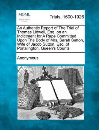 An Authentic Report of the Trial of Thomas Lidwell, Esq. on an Indictment for a Rape Committed Upon the Body of Mrs. Sarah Sutton, Wife of Jacob Sutton, Esq. of Portalington, Queen's Counts by Anonymous 9781274889317