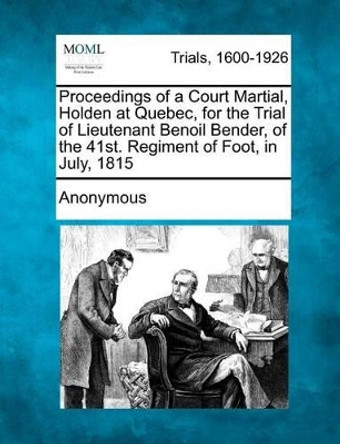 Proceedings of a Court Martial, Holden at Quebec, for the Trial of Lieutenant Benoil Bender, of the 41st. Regiment of Foot, in July, 1815 by Anonymous 9781275061583