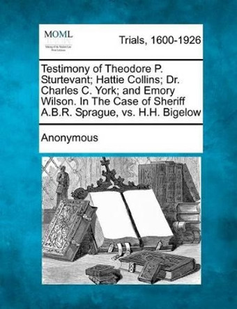 Testimony of Theodore P. Sturtevant; Hattie Collins; Dr. Charles C. York; And Emory Wilson. in the Case of Sheriff A.B.R. Sprague, vs. H.H. Bigelow by Anonymous 9781275060821