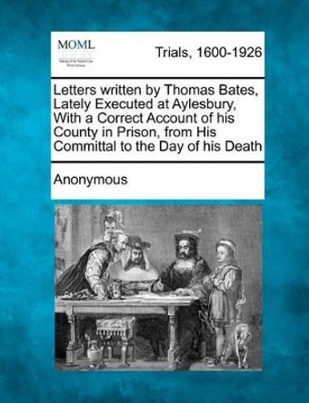 Letters Written by Thomas Bates, Lately Executed at Aylesbury, with a Correct Account of His County in Prison, from His Committal to the Day of His Death by Anonymous 9781275062023