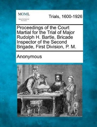 Proceedings of the Court Martial for the Trial of Major Rudolph H. Bartle, Bricade Inspector of the Second Brigade, First Division, P. M. by Anonymous 9781275063327