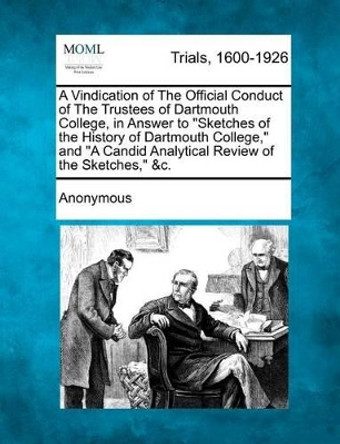 A Vindication of the Official Conduct of the Trustees of Dartmouth College, in Answer to &quot;Sketches of the History of Dartmouth College,&quot; and &quot;A Candid Analytical Review of the Sketches,&quot; &C. by Anonymous 9781275067165