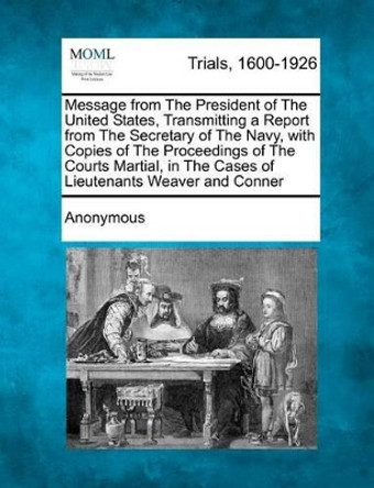 Message from the President of the United States, Transmitting a Report from the Secretary of the Navy, with Copies of the Proceedings of the Courts Martial, in the Cases of Lieutenants Weaver and Conner by Anonymous 9781275072992