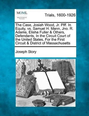 The Case, Josiah Wood, Jr. Plff. in Equity, vs. Samuel H. Mann, Jno. R. Adams, Elisha Fuller & Others, Defendants, in the Circuit Court of the United States, for the First Circuit & District of Massachusetts by Joseph Story 9781275072862