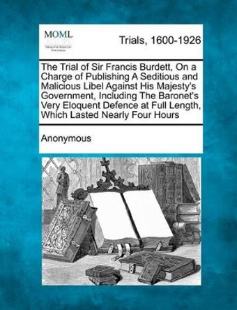 The Trial of Sir Francis Burdett, on a Charge of Publishing a Seditious and Malicious Libel Against His Majesty's Government, Including the Baronet's Very Eloquent Defence at Full Length, Which Lasted Nearly Four Hours by Anonymous 9781275074491