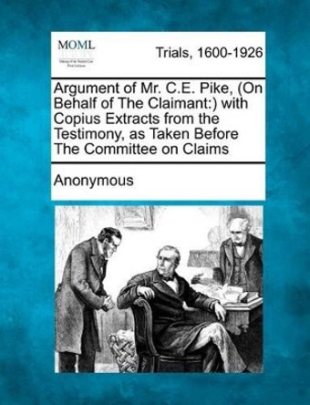 Argument of Mr. C.E. Pike, (on Behalf of the Claimant: ) With Copius Extracts from the Testimony, as Taken Before the Committee on Claims by Anonymous 9781275077263