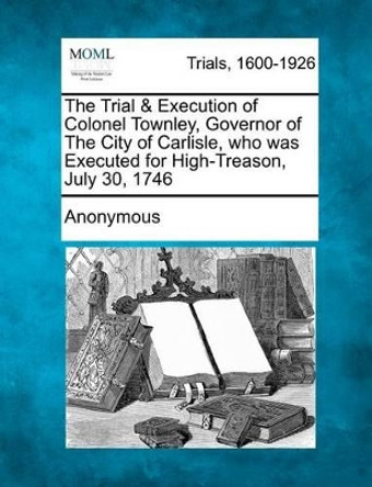 The Trial & Execution of Colonel Townley, Governor of the City of Carlisle, Who Was Executed for High-Treason, July 30, 1746 by Anonymous 9781275077959
