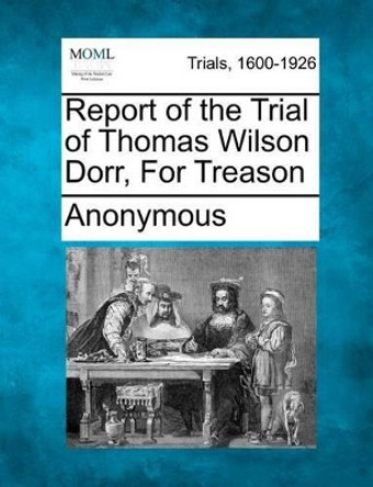 Report of the Trial of Thomas Wilson Dorr, for Treason by Anonymous 9781275076587