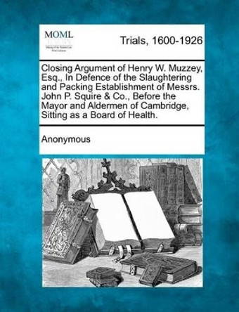 Closing Argument of Henry W. Muzzey, Esq., in Defence of the Slaughtering and Packing Establishment of Messrs. John P. Squire & Co., Before the Mayor and Aldermen of Cambridge, Sitting as a Board of Health. by Anonymous 9781275078512