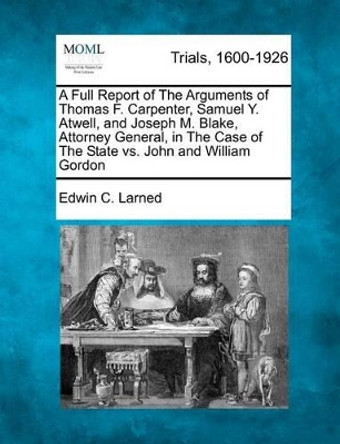 A Full Report of the Arguments of Thomas F. Carpenter, Samuel Y. Atwell, and Joseph M. Blake, Attorney General, in the Case of the State vs. John and William Gordon by Edwin C Larned 9781275084988