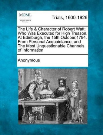 The Life & Character of Robert Watt; Who Was Executed for High Treason, at Edinburgh, the 15th October,1794. from Personal Acquaintance, and the Most Unquestionable Channels of Information by Anonymous 9781275100428