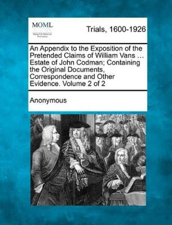 An Appendix to the Exposition of the Pretended Claims of William Vans ... Estate of John Codman; Containing the Original Documents, Correspondence an by Anonymous 9781275100459