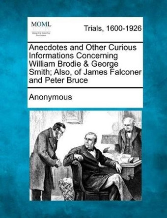 Anecdotes and Other Curious Informations Concerning William Brodie & George Smith; Also, of James Falconer and Peter Bruce by Anonymous 9781275102026