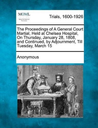The Proceedings of a General Court Martial, Held at Chelsea Hospital, on Thursday, January 28, 1808, and Continued, by Adjournment, Till Tuesday, Marc by Anonymous 9781275103405
